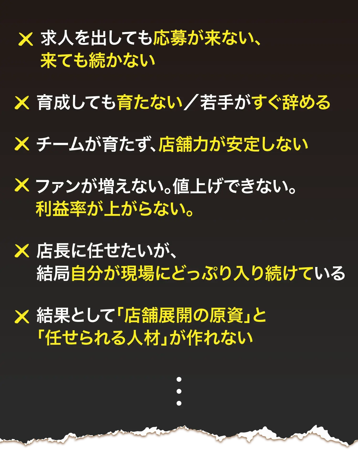 求人を出しても応募が来ない、来ても続かない 育成しても育たない／若手がすぐ辞める チームが育たず、店舗力が安定しない ファンが増えない。値上げできない。利益率が上がらない。 店長に任せたいが、結局自分が現場にどっぷり入り続けている 結果として「店舗展開の原資」と「任せられる人材」が作れない