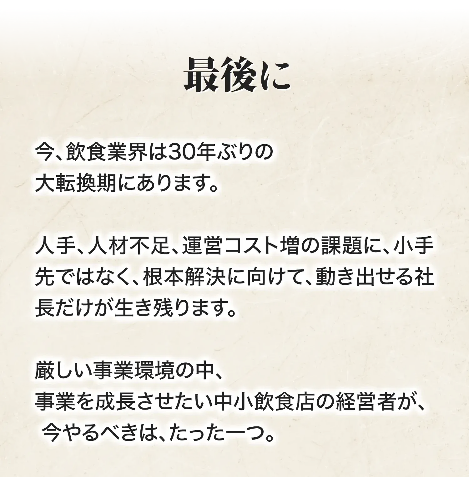 最後に 今、飲食業界は30年ぶりの大転換期にあります。人手、人材不足、運営コスト増の課題に、小手先ではなく、根本解決に向けて、動き出せる社長だけが生き残ります。厳しい事業環境の中、事業を成長させたい中小飲食店の経営者が、今やるべきは、たった一つ。