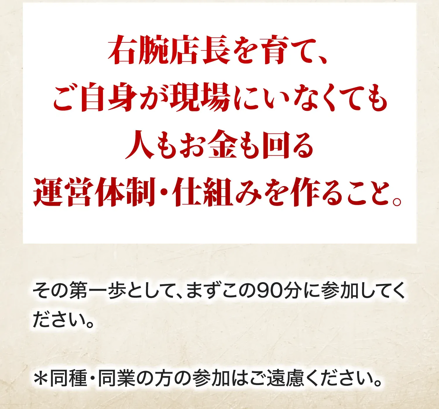 右腕店長を育て、ご自身が現場にいなくても人もお金も回る運営体制・仕組みを作ること。その第一歩として、まずこの90分に参加してください。＊同種・同業の方の参加はご遠慮ください。