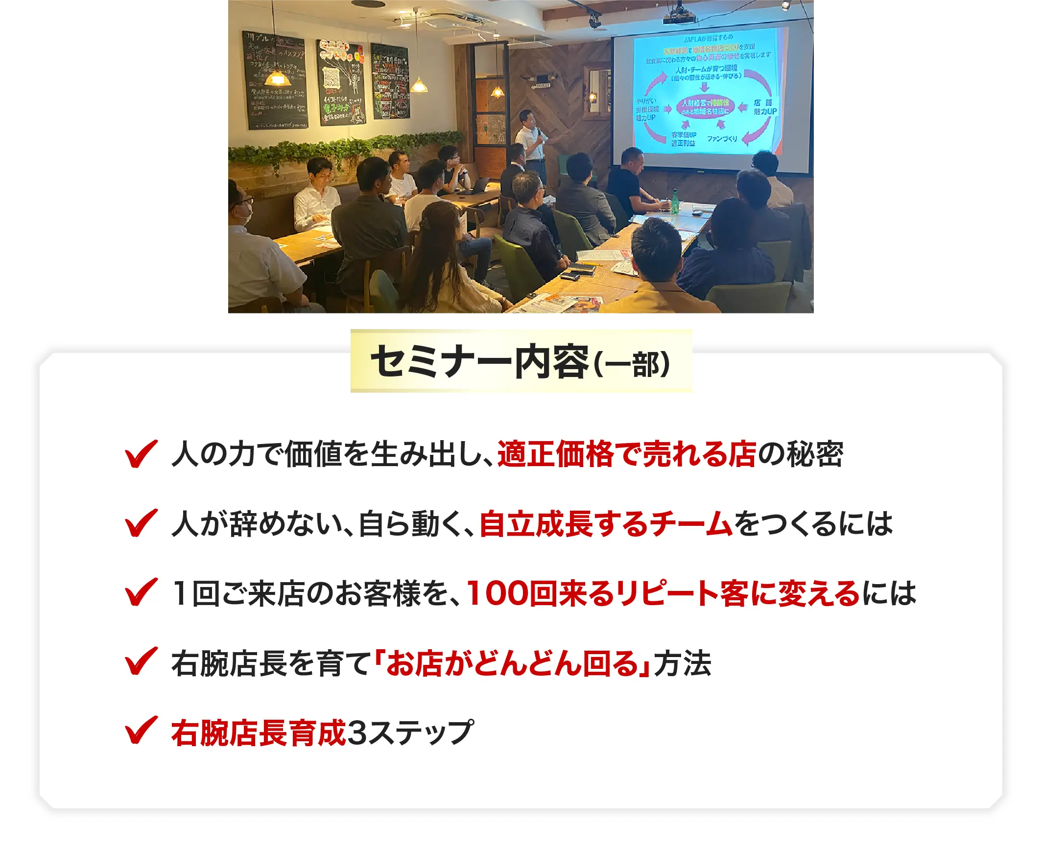 セミナー内容（一部）人の力で価値を生み出し、適正価格で売れる店の秘密 人が辞めない、自ら動く、自立成長するチームをつくるには 1回ご来店のお客様を、100回来るリピート客に変えるには 右腕店長を育て「人もお金も回る」店になる方法 右腕店長育成3ステップ
