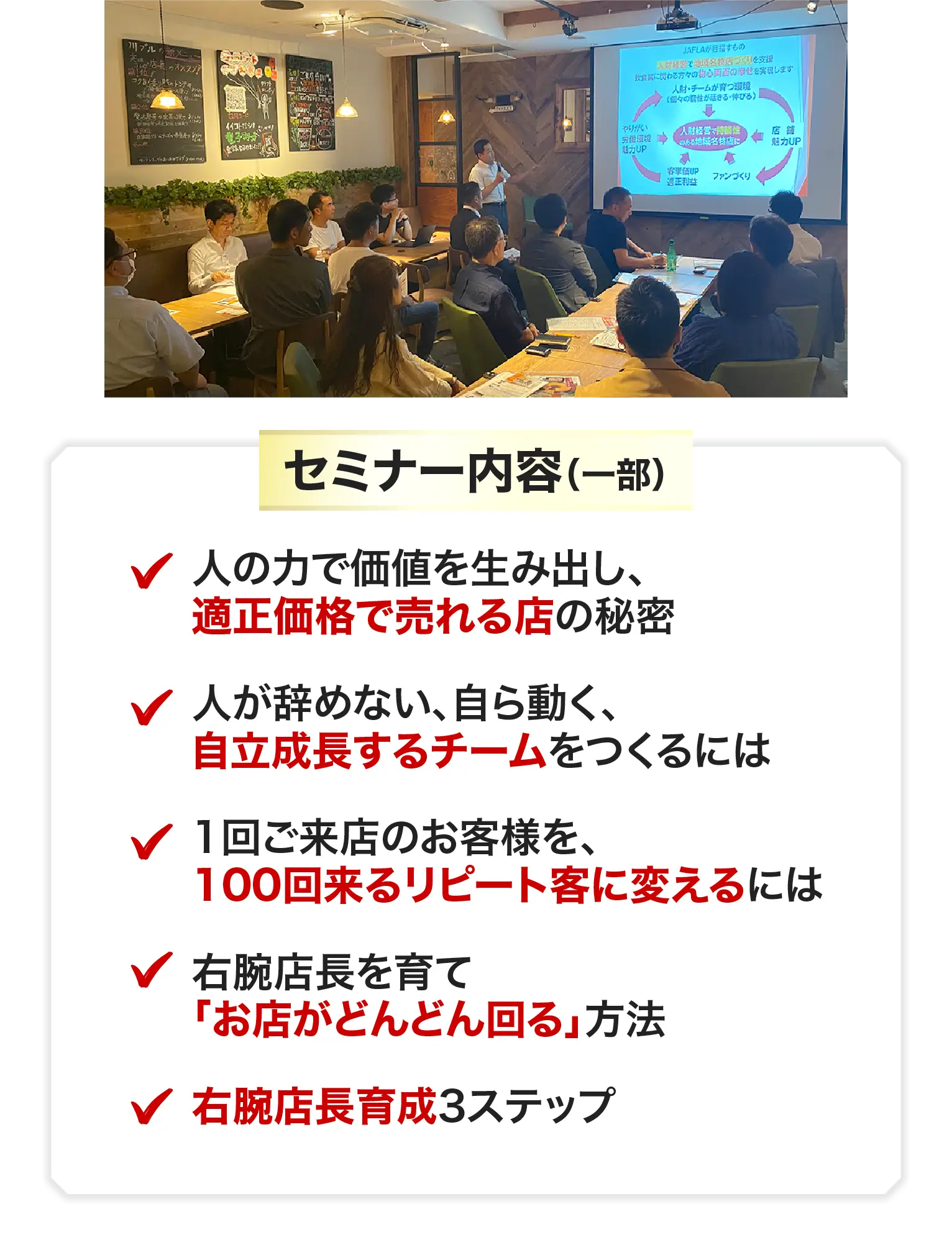 セミナー内容（一部）人の力で価値を生み出し、適正価格で売れる店の秘密 人が辞めない、自ら動く、自立成長するチームをつくるには 1回ご来店のお客様を、100回来るリピート客に変えるには 右腕店長を育て「人もお金も回る」店になる方法 右腕店長育成3ステップ