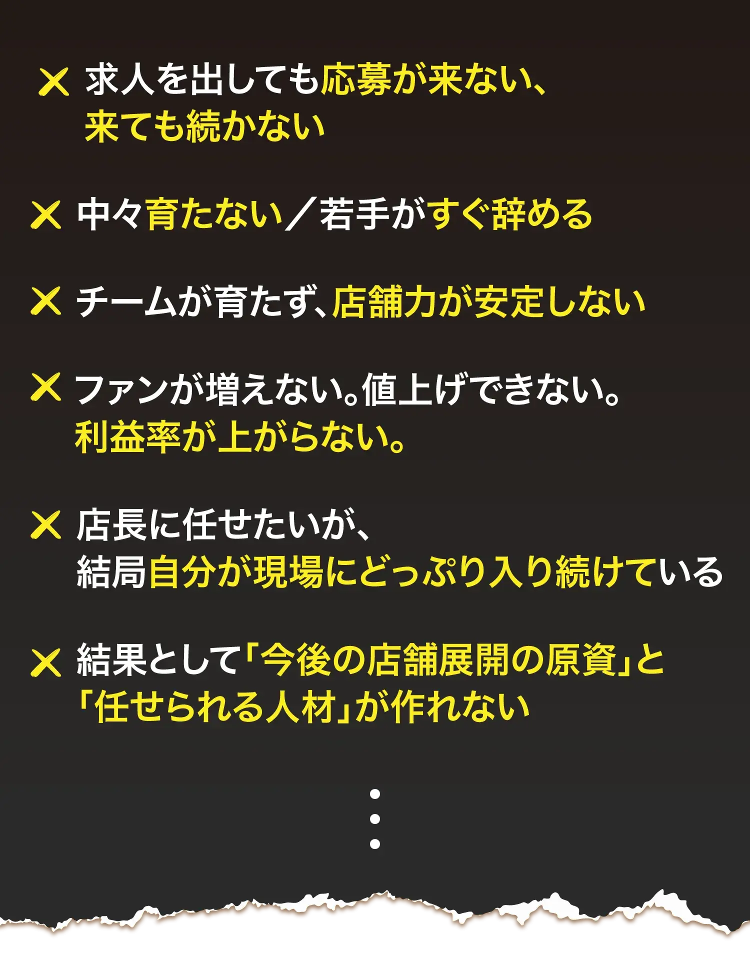 求人を出しても応募が来ない、来ても続かない 中々育たない／若手がすぐ辞める チームが育たず、店舗力が安定しない ファンが増えない。値上げできない。利益率が上がらない。 店長に任せたいが、結局自分が現場にどっぷり入り続けている 結果として「今後の店舗展開の原資」と「任せられる人材」が作れない