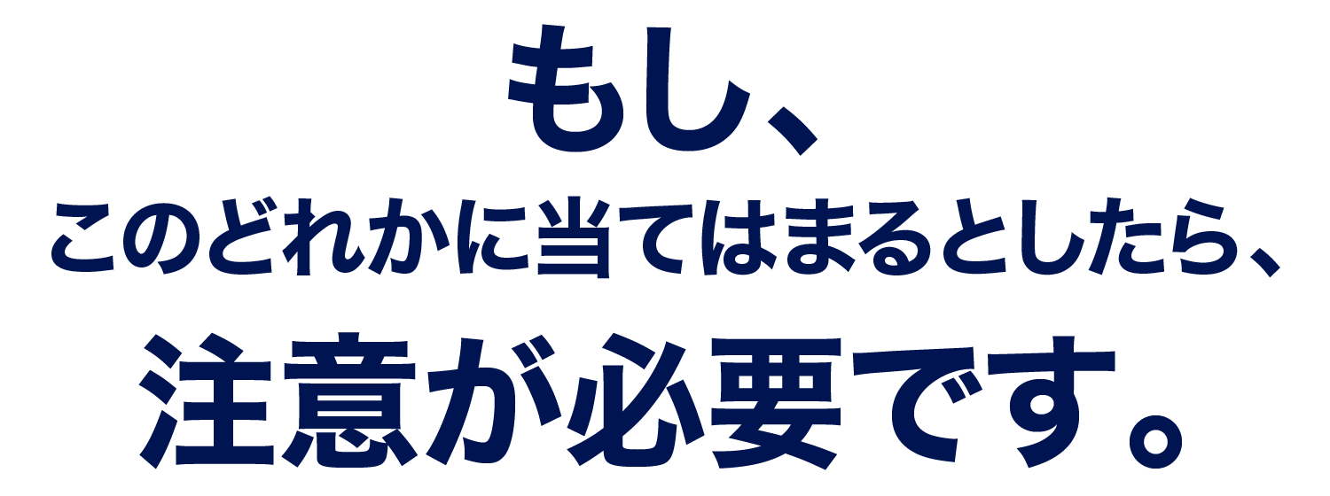 もし、このどれかに当てはまるとしたら、注意が必要です。